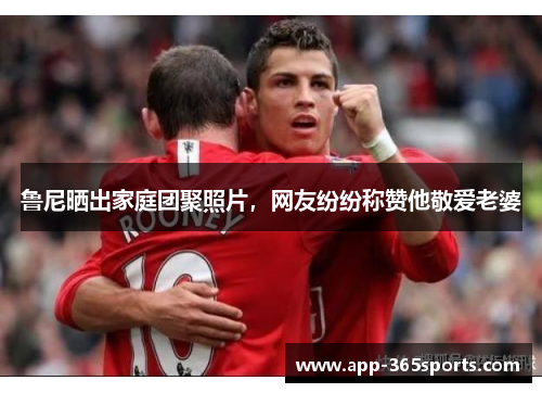 鲁尼晒出家庭团聚照片，网友纷纷称赞他敬爱老婆